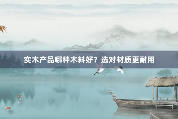 实木产品哪种木料好？选对材质更耐用