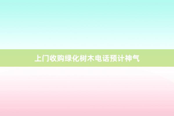 上门收购绿化树木电话预计神气